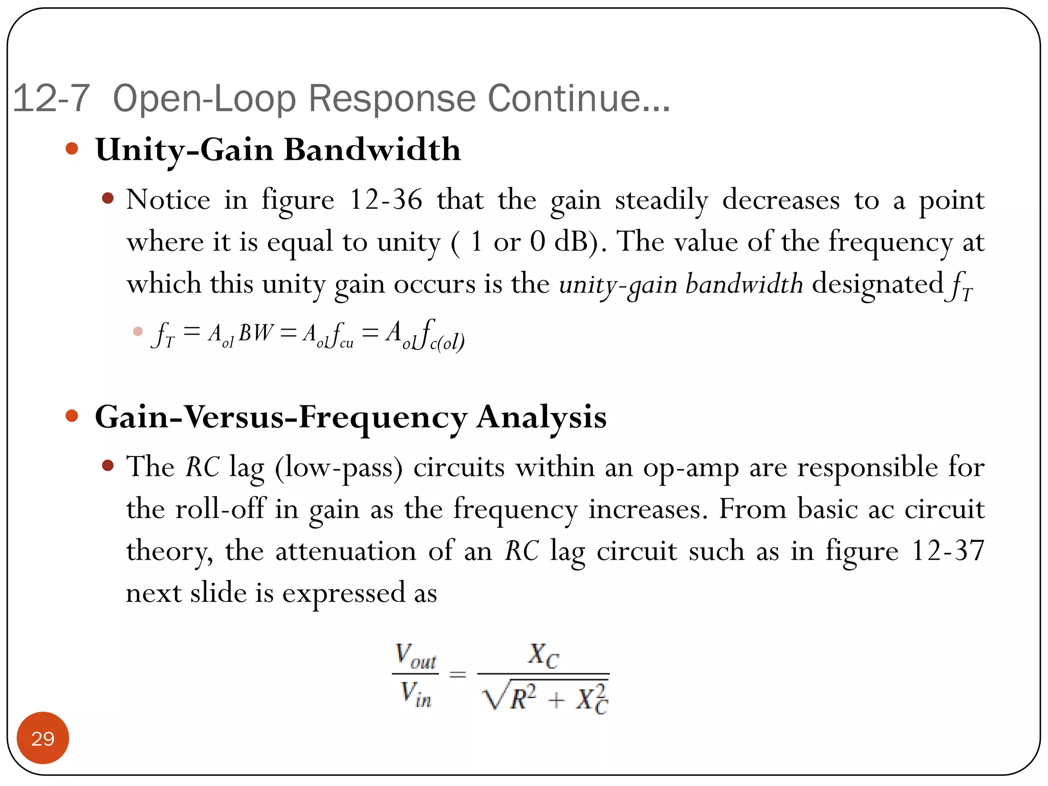 12-7 Open-Loop Response Continue… 
Unity-GainBandwidth 
Noticeinfigure12-36thatthegainsteadilydecreasestoapointwhereitisequaltounity(1or0dB).Thevalueofthefrequencyatwhichthisunitygainoccursistheunity-gainbandwidthdesignatedfT 
fT=AolBW=Aolfcu=Aolfc(ol) 
Gain-Versus-FrequencyAnalysis 
TheRClag(low-pass)circuitswithinanop-ampareresponsiblefortheroll-offingainasthefrequencyincreases.Frombasicaccircuittheory,theattenuationofanRClagcircuitsuchasinfigure12-37nextslideisexpressedas29  