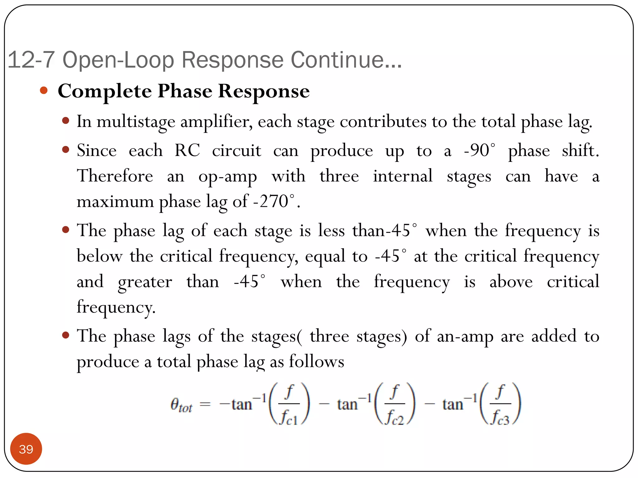 12-7 Open-Loop Response Continue… 
CompletePhaseResponse 
Inmultistageamplifier,eachstagecontributestothetotalphaselag. 
SinceeachRCcircuitcanproduceuptoa-90˚phaseshift. Thereforeanop-ampwiththreeinternalstagescanhaveamaximumphaselagof-270˚. 
Thephaselagofeachstageislessthan-45˚whenthefrequencyisbelowthecriticalfrequency,equalto-45˚atthecriticalfrequencyandgreaterthan-45˚whenthefrequencyisabovecriticalfrequency. 
Thephaselagsofthestages(threestages)ofan-ampareaddedtoproduceatotalphaselagasfollows39  