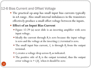 12-6 Bias Current and Offset Voltage 
Thepracticalop-amphassmallinputbiascurrentstypicallyinnArange.Alsosmallinternalimbalancesinthetransistorseffectivelyproduceasmalloffsetvoltagebetweentheinputs. 
EffectofanInputBiasCurrent 
Figure12-29(a)nextslideisaninvertingamplifierwithzeroinputvoltage. 
IdeallythecurrentthroughRiiszerobecausetheinputvoltageiszeroandthevoltageattheinverting(-)terminaliszero. 
Thesmallinputbiascurrent,I1isthroughRffromtheoutputterminal. 
I1createsavoltagedropacrossRfasindicated. 
ThepositivesideofRfistheoutputterminal,thustheoutputerrorvoltageis+I1Rfwhenitshouldbezero16  