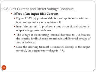 12-6 Bias Current and Offset Voltage Continue… 
EffectofanInputBiasCurrent 
Figure12-29(b)previousslideisavoltagefollowerwithzeroinputvoltageandasourceresistanceRs. 
InputbiascurrentI1,producesadropacrossRsandcreatesanoutputvoltageerrorasshown. 
Thevoltageattheinvertingterminaldecreasesto-I1Rsbecausethenegativefeedbacktendstomaintainadifferentialvoltageofzeroasindicated. 
Sincetheinvertingterminalisconnecteddirectlytotheoutputterminal,theoutputerrorvoltageis-I1Rs. 18  