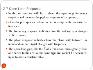 12-7 Open-Loop Response 
Inthissection,wewilllearnabouttheopen-loopfrequencyresponseandtheopen-loopphaseresponseofanop-amp. 
Open-loopresponsesrelatetoanop-ampwithnoexternalfeedback. 
Thefrequencyresponseindicateshowthevoltagegainchangeswithfrequency. 
Thephaseresponseindicateshowthephaseshiftbetweentheinputandoutputsignalchangeswithfrequency. 
Theopen-loopgain,liketheβofatransistor,variesgreatlyfromonedevicetothenextofthesametypeandcannotbedependentupontohaveaconstantvalue. 
25  