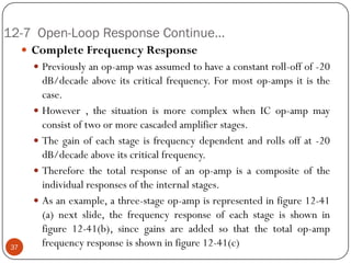 12-7 Open-Loop Response Continue… 
CompleteFrequencyResponse 
Previouslyanop-ampwasassumedtohaveaconstantroll-offof-20dB/decadeaboveitscriticalfrequency.Formostop-ampsitisthecase. 
However,thesituationismorecomplexwhenICop-ampmayconsistoftwoormorecascadedamplifierstages. 
Thegainofeachstageisfrequencydependentandrollsoffat-20dB/decadeaboveitscriticalfrequency. 
Thereforethetotalresponseofanop-ampisacompositeoftheindividualresponsesoftheinternalstages. 
Asanexample,athree-stageop-ampisrepresentedinfigure12-41(a)nextslide,thefrequencyresponseofeachstageisshowninfigure12-41(b),sincegainsareaddedsothatthetotalop-ampfrequencyresponseisshowninfigure12-41(c)37  