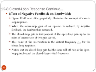 12-8 Closed-Loop Response Continue… 
EffectofNegativeFeedbackonBandwidth 
Figure12-42nextslidegraphicallyillustratestheconceptofclosed- loopresponse. 
Whentheopen-loopgainofanop-ampisreducedbynegativefeedback,thebandwidthisincreased. 
Theclosed-loopgainisindependentoftheopen-loopgainuptothepointofintersectionoftwogaincurves. 
Thispointoftheintersectionisthecriticalfrequencyfc(cl)fortheclosed-loopresponse. 
Noticethattheclosed-loopgainhasthesameroll-offrateastheopen- loopgain,beyondtheclosed-loopcriticalfrequency. 43  