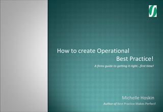 How to create Operational
                    Best Practice!
             A firms guide to getting it right...first time!




                                  Michelle Hoskin
                    Author of Best Practice Makes Perfect!
 