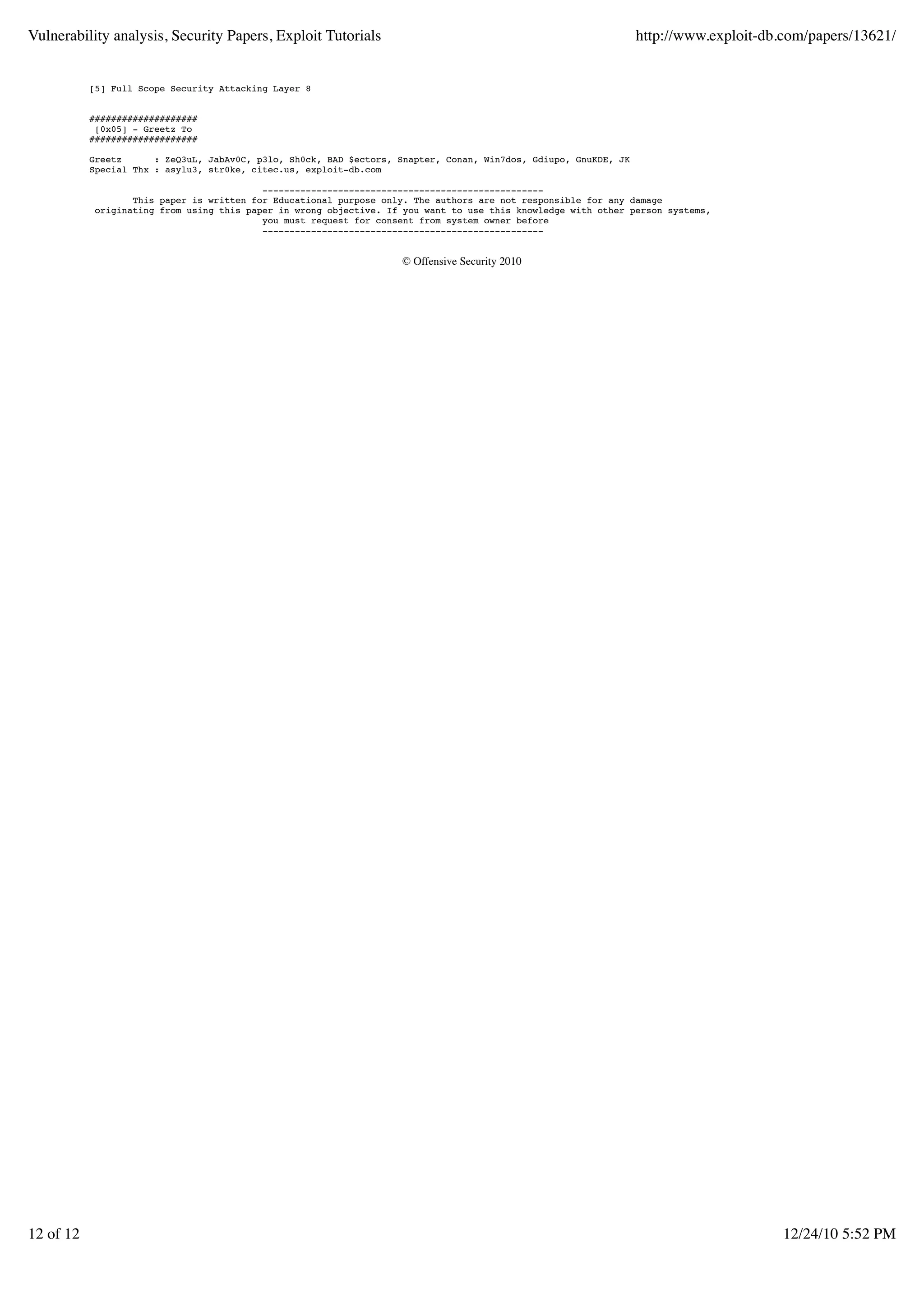 Vulnerability analysis, Security Papers, Exploit Tutorials                                                        http://www.exploit-db.com/papers/13621/


           [5] Full Scope Security Attacking Layer 8


           ####################
            [0x05] - Greetz To
           ####################

           Greetz      : ZeQ3uL, JabAv0C, p3lo, Sh0ck, BAD $ectors, Snapter, Conan, Win7dos, Gdiupo, GnuKDE, JK
           Special Thx : asylu3, str0ke, citec.us, exploit-db.com

                                           ----------------------------------------------------
                   This paper is written for Educational purpose only. The authors are not responsible for any damage
            originating from using this paper in wrong objective. If you want to use this knowledge with other person systems,
                                           you must request for consent from system owner before
                                           ----------------------------------------------------


                                                                    © Offensive Security 2010




12 of 12                                                                                                                                12/24/10 5:52 PM
 