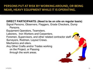 DIRECT PARTICIPANTS: (Need to be on site on regular basis) Signal Persons, Observers, Flaggers, Grade Checkers, Dump Persons. Equipment Operators, Teamsters. Laborers,  Iron Workers and Carpenters.  Foremen, Supervisors, and other related contractor staff. Surveyors, Rodmen, Layout Crews. Mechanics and oilers. Any Other Crafts and/or Trades working  on the Project, or Passing  through the work areas. 06/08/09 