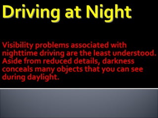 Visibility problems associated with nighttime driving are the least understood. Aside from reduced details, darkness conceals many objects that you can see during daylight. 