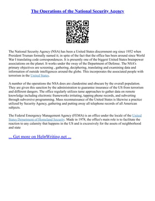 The Operations of the National Security Agency
The National Security Agency (NSA) has been a United States discernment org since 1952 when
President Truman formally named it; in spite of the fact that the office has been around since World
War I translating code correspondences. It is presently one of the biggest United States brainpower
associations on the planet. It works under the sway of the Department of Defense. The NSA's
primary objectives are screening , gathering, deciphering, translating and examining data and
information of outside intelligences around the globe. This incorporates the associated people with
terrorism in the United States.
A number of the operations the NSA does are clandestine and obscure by the overall population.
They are given this sanction by the administration to guarantee insurance of the US from terrorism
and different dangers. The office regularly utilizes tame approaches to gather data on remote
knowledge including electronic frameworks irritating, tapping phone records, and subverting
through subversive programming. Mass reconnaissance of the United States is likewise a practice
utilized by Security Agency, gathering and putting away all telephone records of all American
subjects.
The Federal Emergency Management Agency (FEMA) is an office under the locale of the United
States Department of Homeland Security. Made in 1978, the office's main role is to facilitate the
reaction to any calamity that happens in the US and is excessively for the assets of neighborhood
and state
... Get more on HelpWriting.net ...
 