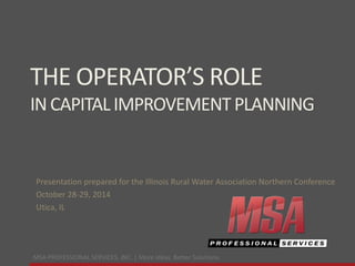 MSA PROFESSIONAL SERVICES, INC. | More ideas. Better Solutions.
THE OPERATOR’S ROLE
INCAPITALIMPROVEMENTPLANNING
Presentation prepared for the Illinois Rural Water Association Northern Conference
October 28-29, 2014
Utica, IL
 
