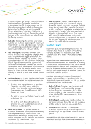 end user is, behavior and browsing patterns (behavioral       •	   Real-time Metrics: Knowing how many and which
     targeting), and more. This puts the operator in a                  users called to receive more information is valuable
     unique position to profile its subscribers and use the             knowledge that only the operator can provide. Analyzing
     information for better targeting, both for the advertiser          in real time which subscribers respond and which don’t
     (better returns) and for the end user (meaningful,                 enables the advertiser to modify the campaign on the go
     relevant ads vs. spam). This enables the advertiser to             to maximize the campaign’s effectiveness and success,
     target users according to relevant characteristics such as         taking the best approach with each of these groups.
     their age, gender, income, hobbies and not settle for a            With this real-time information and post-campaign
     list of phone numbers.                                             reports, mobile operators can demonstrate and quantify
                                                                        the success of campaigns to advertisers to prove the
•	   Subscriber Relationship: The operator has a trusted                value of their mobile advertising spending.
     customer care and billing relationship with the end user.
     This enables the operator to bundle services in order to      Case Study - SingTel
     enhance advertising monetization and offer easy self-
     care management of service opt-in/opt-out, etc.               Singaporean quad-play operator SingTel announced the
                                                                   launch of SingTel iMedia, its advertising service offering
•	   Real-time Triggers: The operator knows the users’             businesses a targeted and effective means to reach
     location and can use it as a trigger for campaigns. Also      customers across three media — the mobile, TV and the
     users’ billing situation can trigger advertisement. For       Internet.
     example, when the subscriber tries to make a call or
     download a ringtone and that subscriber is out of credit,     SingTel iMedia offers advertisers innovative profiling tools to
     this can trigger an internal campaign to provide the          understand customers’ needs and preferences. By analyzing
     desired service for free if the subscriber opts in to an      customer profiles, advertisers can place ads that are relevant
     advertisement service. Benefits to the advertiser include     to customers so that they can make informed purchase
     meeting users when they are most attentive. Upon              decisions. Advertisers can also activate ads that include direct
     topping up balance, users are most likely to accept           response mechanisms, providing an interactive, targeted and
     receiving ads in return for more credit (minutes, airtime,    measurable advertising approach.
     etc.)
                                                                   Advertisers are able to run campaigns through several
•	   Multiple Channels: Full control over the various mobile       channels and manage them in a central place using the
     communication channels enables the operator to offer:         SingTel iMedia online media planning tool. This tool provides
                                                                   assistance to SMEs and media agencies:
     --   A unique, broad and rich inventory for advertisers
          (person-to-person SMS, system notifications,             •	   Online Self Help: Advertisers have complete control
          ringback tones, interstitial ads displayed between            and visibility over the whole advertising campaign
          browsing pages over the mobile Internet, MMS,                 anytime. This ranges from creating a SingTel billing
          banners and more)                                             account, booking ad space and creating campaigns
                                                                        online, with the ability to generate estimates of the
     --   The ability to recommend the best channel to reach            campaign cost.
          an individual user
                                                                   •	   Online Report: Advertisers can track the results of the
     --   The ability to reach all users through various                campaigns in terms of the number ads sent or displayed
          channels: from voice advertising on voice calls to            and the number of customers responding to them.
          multimedia advertising on IPTV
                                                                   •	   Online Preview: Before the ad is displayed to
•	   Value to Subscribers: The operator can offer its                   customers, the system allows advertisers to preview how
     subscribers incentives for agreeing to receive advertising,        these messages will appear on the customers’ mobile
     increasing attractiveness of the medium and user                   phones.
     responsiveness. With the right profiling, the end user
     receives meaningful ads (and not spam) in a controlled        SingTel end-users are eager to participate because they can
     environment (e.g., up to four ads a day)                      benefit from discounts, news and exclusive event invitations

For more information please visit www.comverse.com                                                                                3
 