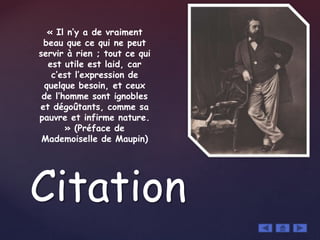 Citation
« Il n’y a de vraiment
beau que ce qui ne peut
servir à rien ; tout ce qui
est utile est laid, car
c’est l’expression de
quelque besoin, et ceux
de l’homme sont ignobles
et dégoûtants, comme sa
pauvre et infirme nature.
» (Préface de
Mademoiselle de Maupin)
 