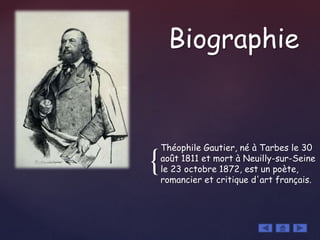 {
Théophile Gautier, né à Tarbes le 30
août 1811 et mort à Neuilly-sur-Seine
le 23 octobre 1872, est un poète,
romancier et critique d'art français.
Biographie
 