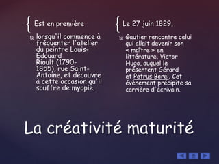 { {Est en première
 lorsqu'il commence à
fréquenter l'atelier
du peintre Louis-
Édouard
Rioult (1790-
1855), rue Saint-
Antoine, et découvre
à cette occasion qu'il
souffre de myopie.
Le 27 juin 1829,
 Gautier rencontre celui
qui allait devenir son
« maître » en
littérature, Victor
Hugo, auquel le
présentent Gérard
et Petrus Borel. Cet
évènement précipite sa
carrière d'écrivain.
La créativité maturité
 