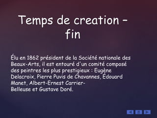 Temps de creation –
fin
Élu en 1862 président de la Société nationale des
Beaux-Arts, il est entouré d'un comité composé
des peintres les plus prestigieux : Eugène
Delacroix, Pierre Puvis de Chavannes, Édouard
Manet, Albert-Ernest Carrier-
Belleuse et Gustave Doré.
 