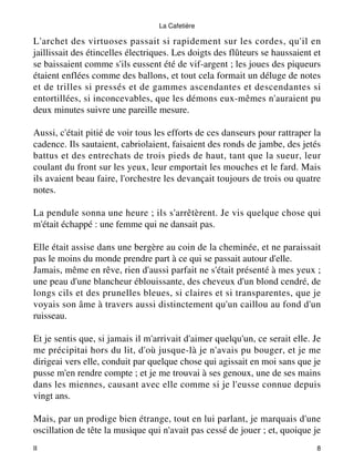 La Cafetière 
L'archet des virtuoses passait si rapidement sur les cordes, qu'il en 
jaillissait des étincelles électriques. Les doigts des flûteurs se haussaient et 
se baissaient comme s'ils eussent été de vif-argent ; les joues des piqueurs 
étaient enflées comme des ballons, et tout cela formait un déluge de notes 
et de trilles si pressés et de gammes ascendantes et descendantes si 
entortillées, si inconcevables, que les démons eux-mêmes n'auraient pu 
deux minutes suivre une pareille mesure. 
Aussi, c'était pitié de voir tous les efforts de ces danseurs pour rattraper la 
cadence. Ils sautaient, cabriolaient, faisaient des ronds de jambe, des jetés 
battus et des entrechats de trois pieds de haut, tant que la sueur, leur 
coulant du front sur les yeux, leur emportait les mouches et le fard. Mais 
ils avaient beau faire, l'orchestre les devançait toujours de trois ou quatre 
notes. 
La pendule sonna une heure ; ils s'arrêtèrent. Je vis quelque chose qui 
m'était échappé : une femme qui ne dansait pas. 
Elle était assise dans une bergère au coin de la cheminée, et ne paraissait 
pas le moins du monde prendre part à ce qui se passait autour d'elle. 
Jamais, même en rêve, rien d'aussi parfait ne s'était présenté à mes yeux ; 
une peau d'une blancheur éblouissante, des cheveux d'un blond cendré, de 
longs cils et des prunelles bleues, si claires et si transparentes, que je 
voyais son âme à travers aussi distinctement qu'un caillou au fond d'un 
ruisseau. 
Et je sentis que, si jamais il m'arrivait d'aimer quelqu'un, ce serait elle. Je 
me précipitai hors du lit, d'où jusque-là je n'avais pu bouger, et je me 
dirigeai vers elle, conduit par quelque chose qui agissait en moi sans que je 
pusse m'en rendre compte ; et je me trouvai à ses genoux, une de ses mains 
dans les miennes, causant avec elle comme si je l'eusse connue depuis 
vingt ans. 
Mais, par un prodige bien étrange, tout en lui parlant, je marquais d'une 
oscillation de tête la musique qui n'avait pas cessé de jouer ; et, quoique je 
II 8 
 
