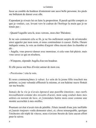 La Cafetière 
fusse au comble du bonheur d'entretenir une aussi belle personne, les pieds 
me brûlaient de danser avec elle. 
Cependant je n'osais lui en faire la proposition. Il paraît qu'elle comprit ce 
que je voulais, car, levant vers le cadran de l'horloge la main que je ne 
tenais pas : 
- Quand l'aiguille sera là, nous verrons, mon cher Théodore. 
Je ne sais comment cela se fit, je ne fus nullement surpris de m'entendre 
ainsi appeler par mon nom, et nous continuâmes à causer. Enfin, l'heure 
indiquée sonna, la voix au timbre d'argent vibra encore dans la chambre et 
dit : 
- Angéla, vous pouvez danser avec monsieur, si cela vous fait plaisir, mais 
vous savez ce qui en résultera. 
- N'importe, répondit Angéla d'un ton boudeur. 
Et elle passa son bras d'ivoire autour de mon cou. 
- Prestissimo ! cria la voix. 
Et nous commençâmes à valser. Le sein de la jeune fille touchait ma 
poitrine, sa joue veloutée effleurait la mienne, et son haleine suave flottait 
sur ma bouche. 
Jamais de la vie je n'avais éprouvé une pareille émotion ; mes nerfs 
tressaillaient comme des ressorts d'acier, mon sang coulait dans mes 
artères en torrent de lave, et j'entendais battre mon coeur comme une 
montre accrochée à mes oreilles. 
Pourtant cet état n'avait rien de pénible. J'étais inondé d'une joie ineffable 
et j'aurais toujours voulu demeurer ainsi, et, chose remarquable, quoique 
l'orchestre eût triplé de vitesse, nous n'avions besoin de faire aucun effort 
pour le suivre. 
II 9 
 