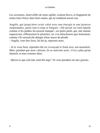 La Cafetière 
Les assistants, émerveillés de notre agilité, criaient bravo, et frappaient de 
toutes leurs forces dans leurs mains, qui ne rendaient aucun son. 
Angéla, qui jusqu'alors avait valsé avec une énergie et une justesse 
surprenantes, parut tout à coup se fatiguer ; elle pesait sur mon épaule 
comme si les jambes lui eussent manqué ; ses petits pieds, qui, une minute 
auparavant, effleuraient le plancher, ne s'en détachaient que lentement, 
comme s'ils eussent été chargés d'une masse de plomb. 
- Angéla, vous êtes lasse, lui dis-je, reposons-nous. 
- Je le veux bien, répondit-elle en s'essuyant le front avec son mouchoir. 
Mais, pendant que nous valsions, ils se sont tous assis ; il n'y a plus qu'un 
fauteuil, et nous sommes deux. 
- Qu'est-ce que cela fait, mon bel ange ? Je vous prendrai sur mes genoux. 
II 10 
 