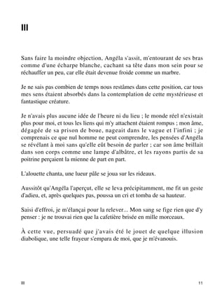 III 
Sans faire la moindre objection, Angéla s'assit, m'entourant de ses bras 
comme d'une écharpe blanche, cachant sa tête dans mon sein pour se 
réchauffer un peu, car elle était devenue froide comme un marbre. 
Je ne sais pas combien de temps nous restâmes dans cette position, car tous 
mes sens étaient absorbés dans la contemplation de cette mystérieuse et 
fantastique créature. 
Je n'avais plus aucune idée de l'heure ni du lieu ; le monde réel n'existait 
plus pour moi, et tous les liens qui m'y attachent étaient rompus ; mon âme, 
dégagée de sa prison de boue, nageait dans le vague et l'infini ; je 
comprenais ce que nul homme ne peut comprendre, les pensées d'Angéla 
se révélant à moi sans qu'elle eût besoin de parler ; car son âme brillait 
dans son corps comme une lampe d'albâtre, et les rayons partis de sa 
poitrine perçaient la mienne de part en part. 
L'alouette chanta, une lueur pâle se joua sur les rideaux. 
Aussitôt qu'Angéla l'aperçut, elle se leva précipitamment, me fit un geste 
d'adieu, et, après quelques pas, poussa un cri et tomba de sa hauteur. 
Saisi d'effroi, je m'élançai pour la relever... Mon sang se fige rien que d'y 
penser : je ne trouvai rien que la cafetière brisée en mille morceaux. 
À cette vue, persuadé que j'avais été le jouet de quelque illusion 
diabolique, une telle frayeur s'empara de moi, que je m'évanouis. 
III 11 
 