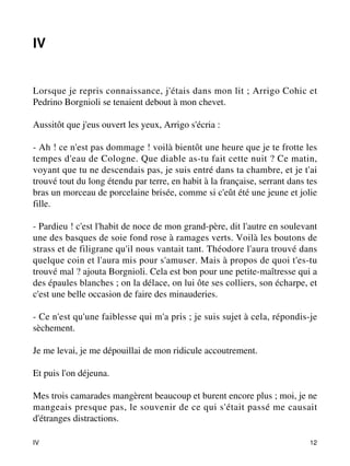 IV 
Lorsque je repris connaissance, j'étais dans mon lit ; Arrigo Cohic et 
Pedrino Borgnioli se tenaient debout à mon chevet. 
Aussitôt que j'eus ouvert les yeux, Arrigo s'écria : 
- Ah ! ce n'est pas dommage ! voilà bientôt une heure que je te frotte les 
tempes d'eau de Cologne. Que diable as-tu fait cette nuit ? Ce matin, 
voyant que tu ne descendais pas, je suis entré dans ta chambre, et je t'ai 
trouvé tout du long étendu par terre, en habit à la française, serrant dans tes 
bras un morceau de porcelaine brisée, comme si c'eût été une jeune et jolie 
fille. 
- Pardieu ! c'est l'habit de noce de mon grand-père, dit l'autre en soulevant 
une des basques de soie fond rose à ramages verts. Voilà les boutons de 
strass et de filigrane qu'il nous vantait tant. Théodore l'aura trouvé dans 
quelque coin et l'aura mis pour s'amuser. Mais à propos de quoi t'es-tu 
trouvé mal ? ajouta Borgnioli. Cela est bon pour une petite-maîtresse qui a 
des épaules blanches ; on la délace, on lui ôte ses colliers, son écharpe, et 
c'est une belle occasion de faire des minauderies. 
- Ce n'est qu'une faiblesse qui m'a pris ; je suis sujet à cela, répondis-je 
sèchement. 
Je me levai, je me dépouillai de mon ridicule accoutrement. 
Et puis l'on déjeuna. 
Mes trois camarades mangèrent beaucoup et burent encore plus ; moi, je ne 
mangeais presque pas, le souvenir de ce qui s'était passé me causait 
d'étranges distractions. 
IV 12 
 
