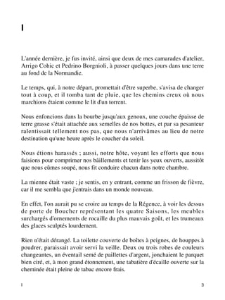 I 
L'année dernière, je fus invité, ainsi que deux de mes camarades d'atelier, 
Arrigo Cohic et Pedrino Borgnioli, à passer quelques jours dans une terre 
au fond de la Normandie. 
Le temps, qui, à notre départ, promettait d'être superbe, s'avisa de changer 
tout à coup, et il tomba tant de pluie, que les chemins creux où nous 
marchions étaient comme le lit d'un torrent. 
Nous enfoncions dans la bourbe jusqu'aux genoux, une couche épaisse de 
terre grasse s'était attachée aux semelles de nos bottes, et par sa pesanteur 
ralentissait tellement nos pas, que nous n'arrivâmes au lieu de notre 
destination qu'une heure après le coucher du soleil. 
Nous étions harassés ; aussi, notre hôte, voyant les efforts que nous 
faisions pour comprimer nos bâillements et tenir les yeux ouverts, aussitôt 
que nous eûmes soupé, nous fit conduire chacun dans notre chambre. 
La mienne était vaste ; je sentis, en y entrant, comme un frisson de fièvre, 
car il me sembla que j'entrais dans un monde nouveau. 
En effet, l'on aurait pu se croire au temps de la Régence, à voir les dessus 
de porte de Boucher représentant les quatre Saisons, les meubles 
surchargés d'ornements de rocaille du plus mauvais goût, et les trumeaux 
des glaces sculptés lourdement. 
Rien n'était dérangé. La toilette couverte de boîtes à peignes, de houppes à 
poudrer, paraissait avoir servi la veille. Deux ou trois robes de couleurs 
changeantes, un éventail semé de paillettes d'argent, jonchaient le parquet 
bien ciré, et, à mon grand étonnement, une tabatière d'écaille ouverte sur la 
cheminée était pleine de tabac encore frais. 
I 3 
 