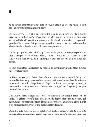 II 
Je ne savais que penser de ce que je voyais ; mais ce qui me restait à voir 
était encore bien plus extraordinaire. 
Un des portraits, le plus ancien de tous, celui d'un gros joufflu à barbe 
grise, ressemblant, à s'y méprendre, à l'idée que je me suis faite du vieux 
sir John Falstaff, sortit, en grimaçant, la tête de son cadre, et, après de 
grands efforts, ayant fait passer ses épaules et son ventre rebondi entre les 
ais étroits de la bordure, sauta lourdement par terre. 
Il n'eut pas plutôt pris haleine, qu'il tira de la poche de son pourpoint une 
clef d'une petitesse remarquable ; il souffla dedans pour s'assurer si la 
forure était bien nette, et il l'appliqua à tous les cadres les uns après les 
autres. 
Et tous les cadres s'élargirent de façon à laisser passer aisément les figures 
qu'ils renfermaient. 
Petits abbés poupins, douairières sèches et jaunes, magistrats à l'air grave 
ensevelis dans de grandes robes noires, petits-maîtres en bas de soie, en 
culotte de prunelle, la pointe de l'épée en haut, tous ces personnages 
présentaient un spectacle si bizarre, que, malgré ma frayeur, je ne pus 
m'empêcher de rire. 
Ces dignes personnages s'assirent ; la cafetière sauta légèrement sur la 
table. Ils prirent le café dans des tasses du Japon blanches et bleues, qui 
accoururent spontanément de dessus un secrétaire, chacune d'elles munie 
d'un morceau de sucre et d'une petite cuiller d'argent. 
Quand le café fut pris, tasses, cafetière et cuillers disparurent à la fois, et la 
conversation commença, certes la plus curieuse que j'aie jamais ouïe, car 
II 6 
 