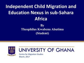 Independent Child Migration and
Education Nexus in sub-Sahara
Africa
By
Theophilus Kwabena Abutima
(Student)
Centre for Migration Studies
March, 2017
 