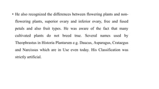 • He also recognized the differences between flowering plants and non-
flowering plants, superior ovary and inferior ovary, free and fused
petals and also fruit types. He was aware of the fact that many
cultivated plants do not breed true. Several names used by
Theophrastus in Historia Plantarum e.g. Daucus, Asparagus, Crataegus
and Narcissus which are in Use even today. His Classification was
strictly artificial.
 