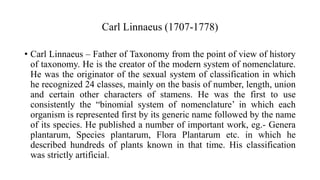 Carl Linnaeus (1707-1778)
• Carl Linnaeus – Father of Taxonomy from the point of view of history
of taxonomy. He is the creator of the modern system of nomenclature.
He was the originator of the sexual system of classification in which
he recognized 24 classes, mainly on the basis of number, length, union
and certain other characters of stamens. He was the first to use
consistently the “binomial system of nomenclature’ in which each
organism is represented first by its generic name followed by the name
of its species. He published a number of important work, eg.- Genera
plantarum, Species plantarum, Flora Plantarum etc. in which he
described hundreds of plants known in that time. His classification
was strictly artificial.
 