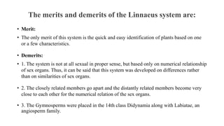 The merits and demerits of the Linnaeus system are:
• Merit:
• The only merit of this system is the quick and easy identification of plants based on one
or a few characteristics.
• Demerits:
• 1. The system is not at all sexual in proper sense, but based only on numerical relationship
of sex organs. Thus, it can be said that this system was developed on differences rather
than on similarities of sex organs.
• 2. The closely related members go apart and the distantly related members become very
close to each other for the numerical relation of the sex organs.
• 3. The Gymnosperms were placed in the 14th class Didynamia along with Labiatae, an
angiosperm family.
 