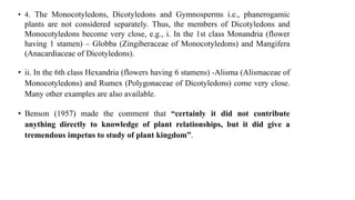 • 4. The Monocotyledons, Dicotyledons and Gymnosperms i.e., phanerogamic
plants are not considered separately. Thus, the members of Dicotyledons and
Monocotyledons become very close, e.g., i. In the 1st class Monandria (flower
having 1 stamen) – Globba (Zingiberaceae of Monocotyledons) and Mangifera
(Anacardiaceae of Dicotyledons).
• ii. In the 6th class Hexandria (flowers having 6 stamens) -Alisma (Alismaceae of
Monocotyledons) and Rumex (Polygonaceae of Dicotyledons) come very close.
Many other examples are also available.
• Benson (1957) made the comment that “certainly it did not contribute
anything directly to knowledge of plant relationships, but it did give a
tremendous impetus to study of plant kingdom”.
 