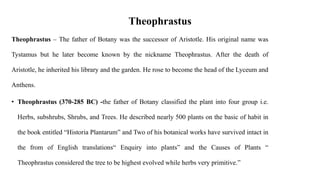 Theophrastus
Theophrastus – The father of Botany was the successor of Aristotle. His original name was
Tystamus but he later become known by the nickname Theophrastus. After the death of
Aristotle, he inherited his library and the garden. He rose to become the head of the Lyceum and
Anthens.
• Theophrastus (370-285 BC) -the father of Botany classified the plant into four group i.e.
Herbs, subshrubs, Shrubs, and Trees. He described nearly 500 plants on the basic of habit in
the book entitled “Historia Plantarum” and Two of his botanical works have survived intact in
the from of English translations“ Enquiry into plants” and the Causes of Plants “
Theophrastus considered the tree to be highest evolved while herbs very primitive.”
 