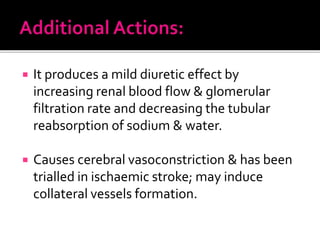  It produces a mild diuretic effect by
increasing renal blood flow & glomerular
filtration rate and decreasing the tubular
reabsorption of sodium & water.
 Causes cerebral vasoconstriction & has been
trialled in ischaemic stroke; may induce
collateral vessels formation.
 