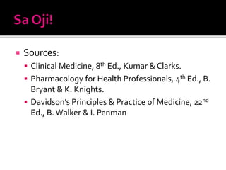  Sources:
 Clinical Medicine, 8th Ed., Kumar & Clarks.
 Pharmacology for Health Professionals, 4th Ed., B.
Bryant & K. Knights.
 Davidson’s Principles & Practice of Medicine, 22nd
Ed., B.Walker & I. Penman
 