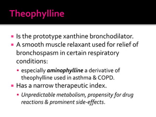  Is the prototype xanthine bronchodilator.
 A smooth muscle relaxant used for relief of
bronchospasm in certain respiratory
conditions:
 especially aminophylline a derivative of
theophylline used in asthma & COPD.
 Has a narrow therapeutic index.
 Unpredictable metabolism, propensity for drug
reactions & prominent side-effects.
 