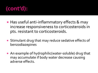  Has useful anti-inflammatory effects & may
increase responsiveness to corticosteroids in
pts. resistant to corticosteroids.
 Stimulant drug that may reduce sedative effects of
benzodiazepines
 An example of hydrophilic(water-soluble) drug that
may accumulate if body water decrease causing
adverse effects.
 