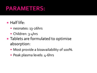  Half life:
 neonates: 13-26hrs
 Children: 3-4hrs
 Tablets are formulated to optimise
absorption:
 Most provide a bioavailability of 100%.
 Peak plasma levels: 4-6hrs
 