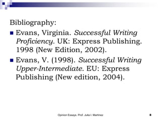 Opinion Essays. Prof. Julia I. Martínez 8
Bibliography:
 Evans, Virginia. Successful Writing
Proficiency. UK: Express Publishing.
1998 (New Edition, 2002).
 Evans, V. (1998). Successful Writing
Upper-Intermediate. EU: Express
Publishing (New edition, 2004).
 