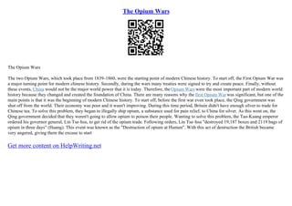 The Opium Wars
The Opium Wars
The two Opium Wars, which took place from 1839–1860, were the starting point of modern Chinese history. To start off, the First Opium War was
a major turning point for modern chinese history. Secondly, during the wars many treaties were signed to try and create peace. Finally, without
these events, China would not be the major world power that it is today. Therefore, theOpium Wars were the most important part of modern world
history because they changed and created the foundation of China. There are many reasons why the first Opium Warwas significant, but one of the
main points is that it was the beginning of modern Chinese history. To start off, before the first war even took place, the Qing government was
shut off from the world. Their economy was poor and it wasn't improving. During this time period, Britain didn't have enough silver to trade for
Chinese tea. To solve this problem, they began to illegally ship opium, a substance used for pain relief, to China for silver. As this went on, the
Qing government decided that they weren't going to allow opium to poison their people. Wanting to solve this problem, the Tao–Kuang emperor
ordered his governor general, Lin Tse–hsu, to get rid of the opium trade. Following orders, Lin Tse–hsu "destroyed 19,187 boxes and 2119 bags of
opium in three days" (Huang). This event was known as the "Destruction of opium at Humen". With this act of destruction the British became
very angered, giving them the excuse to start
Get more content on HelpWriting.net
 