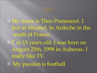 My name is Theo Pommaret. I live in Mirabel. In Ardeche in the south of France. I’ m 13 years old. I was born on August 25th, 1998 in Aubenas. I really like TV. My passion is football