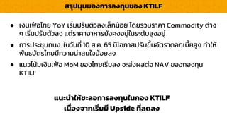 สรุปมุมมองกำรลงทุนของ KTILF
แนะนำให้ชะลอกำรลงทุนในกอง KTILF
เนื่องจำกเริ่มมี Upside ที่ลดลง
● เงินเฟ้อไทย YoY เริ่มปรับตัวลงเล็กน้อย โดยรวมรำคำ Commodity ต่ำง
ๆ เริ่มปรับตัวลง แต่รำคำอำหำรยังคงอยู่ในระดับสูงอยู่
● กำรประชุมกนง. ในวันที่ 10 ส.ค. 65 มีโอกำสปรับขึ้นอัตรำดอกเบี้ยสูง ทำให้
พันธบัตรไทยมีควำมน่ำสนใจน้อยลง
● แนวโน้มเงินเฟ้อ MoM ของไทยเริ่มลง จะส่งผลต่อ NAV ของกองทุน
KTILF
 