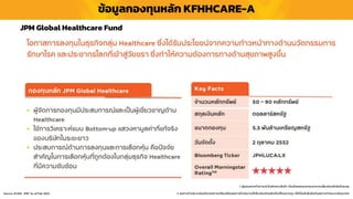 ข้อมูลกองทุนหลัก KFHHCARE-A
1. ผู้ลงทุนควรทำควำมเข้ำใจลักษณะสินค้ำ เงื่อนไขผลตอบแทนและควำเมสี่ยงก่อนตัดสินใจลงทุน
2. ผลกำรดำเนินงำนในอดีต/ผลกำรเปรียบเทียบผลกำรดำเนินงำนที่เกี่ยวข้องกับผลิตภัณฑ์ในตลำดทุน มิได้เป็นสิ่งยืนยันถึงผลกำรดำเนินงำนในอนำคต
JPM Global Healthcare Fund
Source :KSAM, JPM As of Feb 2022
 