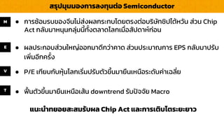 สรุปมุมมองกำรลงทุนต่อ Semiconductor
แนะนำทยอยสะสมรับผล Chip Act และกำรเติบโตระยะยำว
E ● ผลประกอบส่วนใหญ่ออกมำดีกว่ำคำด ส่วนประมำณกำร EPS กลับมำปรับ
เพิ่มอีกครั้ง
M
V
T
● กำรซ้อมรบของจีนไม่ส่งผลกระทบโดยตรงต่อบริษัทชิปไต้หวัน ส่วน Chip
Act กลับมำหนุนกลุ่มนี้ทั้งตลำดโลกเมื่อสัปดำห์ก่อน
● P/E เทียบกับหุ้นโลกเริ่มปรับตัวขึ้นมำยืนเหนือระดับค่ำเฉลี่ย
● ฟื้นตัวขึ้นมำยืนเหนือเส้น downtrend รับปัจจัย Macro
 