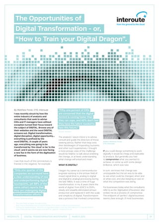 01Interoute MARCH 2015Digital Transformation Whitepaper
By Matthew Finnie, CTO, Interoute
I was recently struck by how the
entire industry of analysts and
consultants that seek to advise
CIOs and IT managers have without
exception turned their focus toward
the subject of DIGITAL. Browse any of
their websites and the word DIGITAL
screams out. Digital transformation,
digital disruption, digital opportunity...
everything is prefixed by the
word DIGITAL. A couple of years
ago, everything was going to be
transformed by ‘the cloud’ or be ‘in the
cloud’, and it seems we are now facing
a new foe in the form of the digitisation
of business.
I see that much of the commentary is
framed in the negative, for example:
“Only one-quarter of the
companies we surveyed have
a clear understanding of new
and underperforming digital
touchpoints, yet 88% of the
same cohort reports that
they are undergoing digital
transformation efforts.”
Source: Altimeter Group1
“Fifty-one percent of CIOs
are concerned that the digital
torrent is coming faster than
they can cope, and 42% don’t feel
they have the talent needed to
face this future.”
Source: Gartner2
The analysts’ raison d’etre is to advise,
consult and guide the direction of those
seeking advice. Rather than leap onto
their bandwagon of impending tsunamis
and other such superlatives, I thought
a more prosaic view of the challenge
would be helpful, to talk about enabling
the change, or at least understanding
what change will entail and mean.
What is DIGITAL?
I began my career as a semiconductor
engineer working in the artisan field of
mixed signal (that is, analog to digital
and digital to analog) processing during
the late 1980s. It was a time of huge
transformation: in my 8 years there the
world of digital, from ASICS to DSPs,
slowly and steadily eliminated artisan
production and replaced it with the scale
and simplicity of digital. Transformation
was a process that involved compromise.
If you could design something to work
digitally it would be cheap and replicable
to produce. But generally you had
to compromise what you wanted to
achieve, or come up with some design
brilliance, which was rare.
In sum, we knew that change was
unstoppable but the art was to be able
to see what could be changed, when and
at what cost, and also keeping an eye on
what the competition was doing.
For businesses today what the consultants
refer to as the ‘digitisation of business’ also
strikes me as a process of compromise.
The endpoint of ‘perfect’ digital business
seems clear enough. If most businesses
1	The 2014 State of Digital Transformation
http://www.altimetergroup.com/2014/07/the-2014-state-of-digital-transformation/
2	 Taming the Digital Dragon: The 2014 CIO Agenda (Insights From the 2014 Gartner CIO Agenda Report)
http://www.gartner.com/imagesrv/cio/pdf/cio_agenda_insights2014.pdf
The Opportunities of
Digital Transformation - or,
“How to Train your Digital Dragon”.
Author: Matthew Finnie
CTO, Interoute
ENT00080_DigitisingTransformationWhitepaper_AW_OPT2_V3.indd 1 09/03/2015 16:43
 