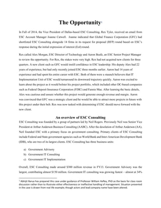 The Opportunity1
In Fall of 2014, the Vice President of Dallas-based ESC Consulting, Rex Tyler, received an email from
ESC Account Manager Joanne Catwell. Joanne indicated that Global Finance Corporation (GFC) had
shortlisted ESC Consulting alongside 14 firms in its request for proposal (RFP) round based on ESC’s
response during the initial expression of interest (EoI) round.
Rex called Alex Morgan, ESC Director of Technology and Aaron Beafe, an ESC Senior Project Manager
to review the opportunity. For Rex, the stakes were very high. Rex had not acquired new clients for three
quarters. A new client such as GFC would instill confidence in ESC leadership. His deputy Alex had 22
years of experience, but had only recently joined ESC three months earlier. Aaron had 14 years of
experience and had spent his entire career with ESC. Both of them were a staunch believers that IT
Implementation Unit of ESC would turnaround its downward trajectory quickly. Aaron was excited to
learn about the project as it would bolster his project portfolio, which included other DC-based companies
such as Federal Deposit Insurance Corporation (FDIC) and Fannie Mae. After learning the basic details,
Alex was cautious and unsure whether this project would generate enough revenue and margin. Aaron
was convinced that GFC was a strategic client and he would be able to attract more projects in future with
this project under their belt. Rex was now tasked with determining if ESC should move forward with the
new client.
An overview of ESC Consulting
ESC Consulting was founded by a group of partners led by Neil Rogers. Previously Neil was Senior Vice
President at Arthur Anderson Business Consulting (AABC). After the desolation of Arthur Anderson (AA),
Neil founded ESC with a primary focus on government consulting. Primary clients of ESC Consulting
include Federal and State government agencies such as World Bank and Inter-American Development Bank
(IDB), who are two of its largest clients. ESC Consulting has three business units:
a) Government Advisory
b) Government IT Consulting
c) Government IT Implementation
Overall, ESC Consulting made around $300 million revenue in FY13. Government Advisory was the
largest, contributing almost $150 million. Government IT consulting was growing fastest – almost at 34%
1
Abhijit Barua has prepared this case under guidance of Professor William Hefley, PhD as the basis for class room
discussion rather than to illustrate either effectiveness or ineffective handling of management. Situation presented
in the case is drawn from real life example; though actors and lead company name have been altered.
 