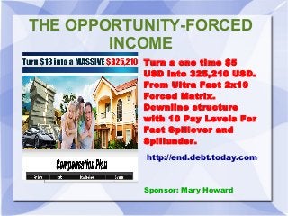 THE OPPORTUNITY-FORCED
INCOME
Turn a one time $5
USD into 325,210 USD.
From Ultra Fast 2x10
Forced Matrix.
Downline structure
with 10 Pay Levels For
Fast Spillover and
Spillunder.
http://end.debt.today.com

Sponsor: Mary Howard

 