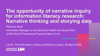 The opportunity of narrative inquiry
for information literacy research:
Narrative thinking and storying data
Rebecca Scott
Information Manager for the School of Health and Social Work
AHRC-RLUK Professional Practice Fellow 23-24
r.scott4@herts.ac.uk
beckyscott.bsky.social
LILAC: The Information Literacy Conference, Leeds, 26 March 2024
 